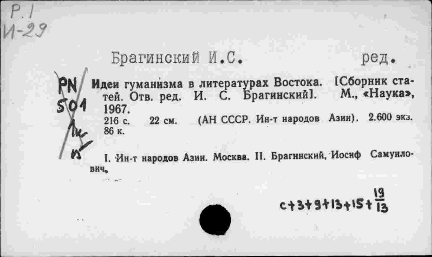 ﻿р.1
и-и
Брагинский И.С.	ред.
'М Идеи гуманизма в литературах Востока. [Сборник ста-.Л тей. Отв. ред. И. С. Брагинский]. М., «Наука», 04 1967.
1	216 с. 22 см. (АН СССР. Ин-т народов Азии). 2.600 экз.
,Ч1и 86 к.
Л I. 'Ин-т народов Азии. Москва. II. Брагинский, Иосиф Самуило-ВИЧ*
»9